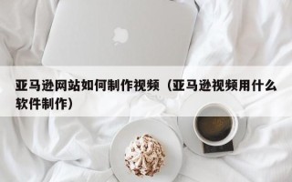 菏泽亚马逊网站如何制作视频（亚马逊视频用什么软件制作）