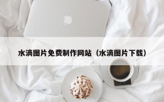 菏泽水滴图片免费制作网站（水滴图片下载）