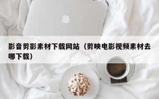 菏泽影音剪影素材下载网站（剪映电影视频素材去哪下载）